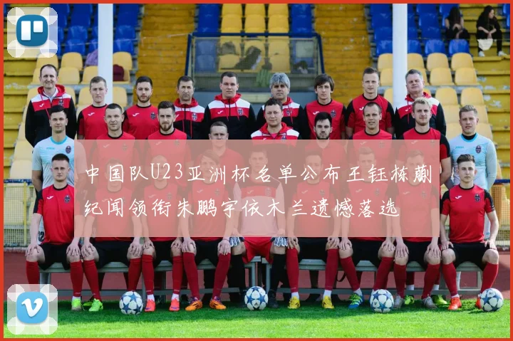 中国队U23亚洲杯名单公布王钰栋蒯纪闻领衔朱鹏宇依木兰遗憾落选
