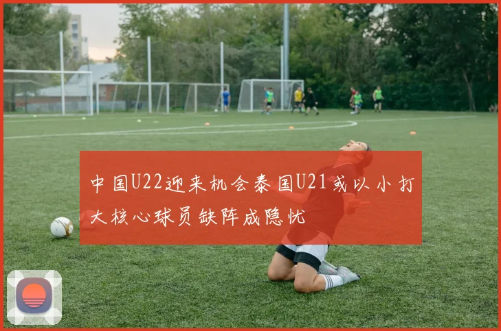 中国U22迎来机会泰国U21或以小打大核心球员缺阵成隐忧