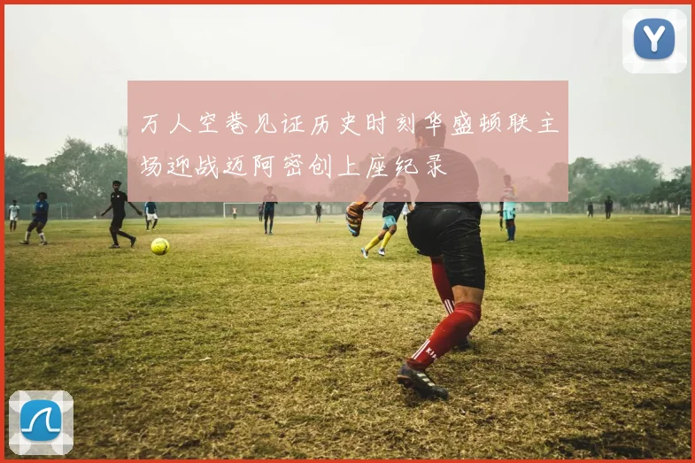 万人空巷见证历史时刻华盛顿联主场迎战迈阿密创上座纪录