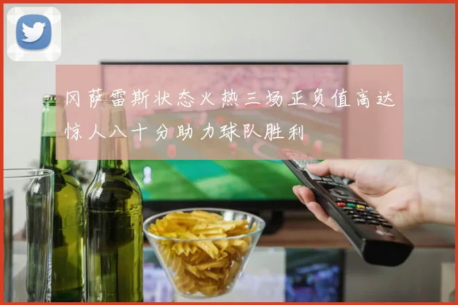 冈萨雷斯状态火热三场正负值高达惊人八十分助力球队胜利