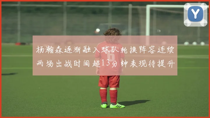 杨瀚森逐渐融入球队轮换阵容连续两场出战时间超13分钟表现待提升