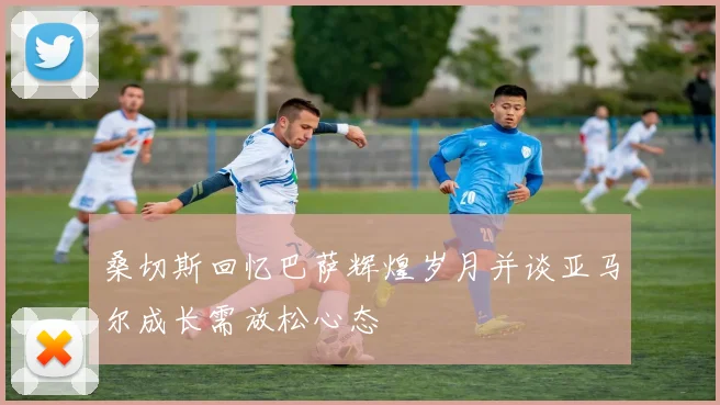 桑切斯回忆巴萨辉煌岁月并谈亚马尔成长需放松心态