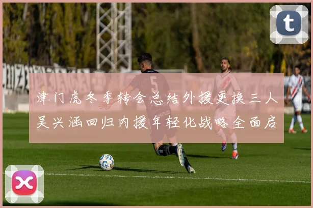 津门虎冬季转会总结外援更换三人吴兴涵回归内援年轻化战略全面启动