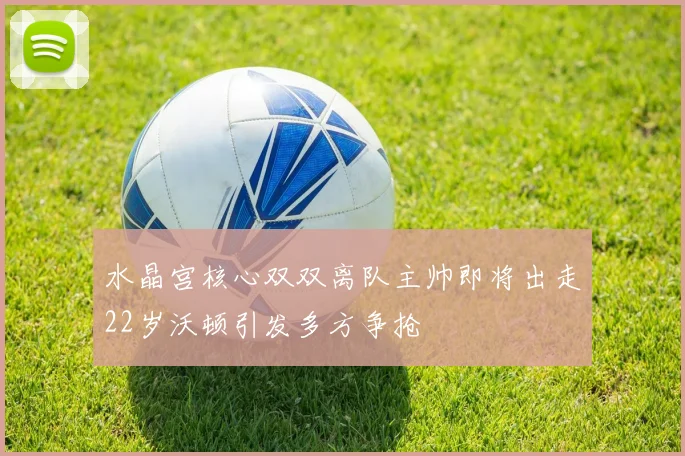 水晶宫核心双双离队主帅即将出走22岁沃顿引发多方争抢