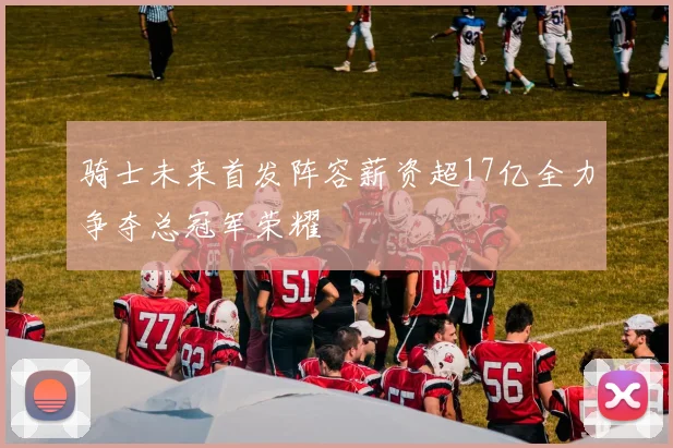骑士未来首发阵容薪资超17亿全力争夺总冠军荣耀