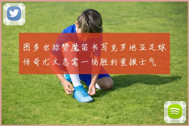 图多尔称赞魔笛书写克罗地亚足球传奇尤文急需一场胜利重振士气