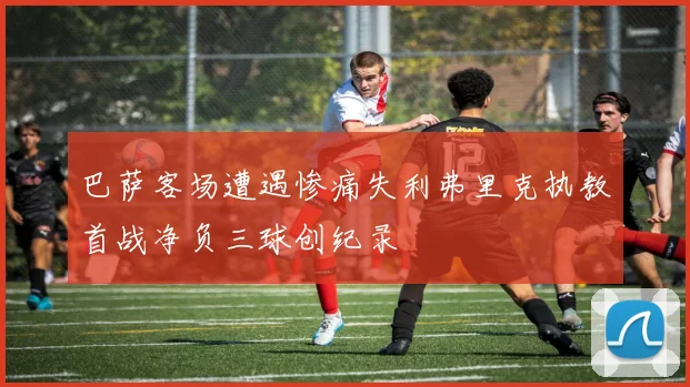 巴萨客场遭遇惨痛失利弗里克执教首战净负三球创纪录