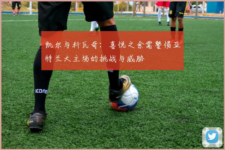 凯尔与科瓦奇：喜悦之余需警惕亚特兰大主场的挑战与威胁