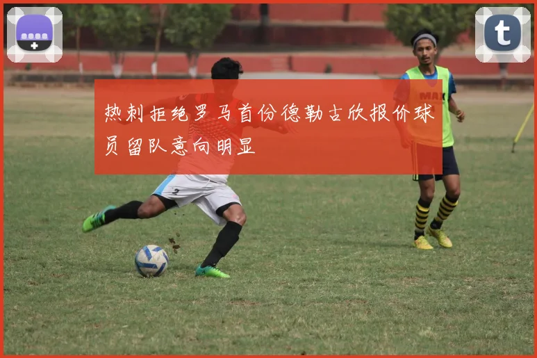 热刺拒绝罗马首份德勒古欣报价球员留队意向明显