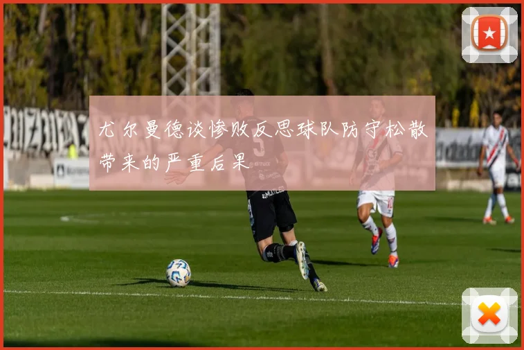 尤尔曼德谈惨败反思球队防守松散带来的严重后果