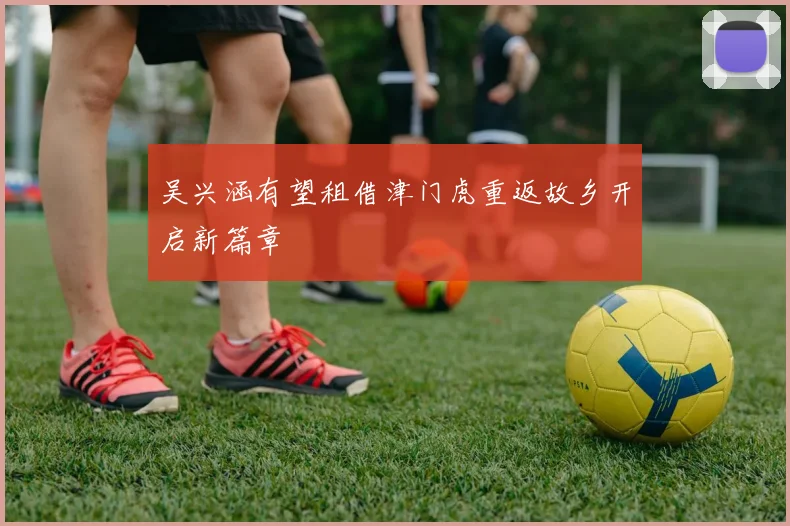 吴兴涵有望租借津门虎重返故乡开启新篇章
