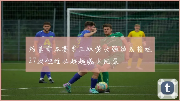 约基奇本赛季三双势头强劲或将达27次但难以超越威少纪录